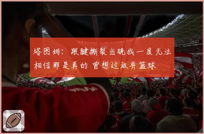 塔图姆：跟腱撕裂当晚我一度无法相信那是真的 曾想过放弃篮球