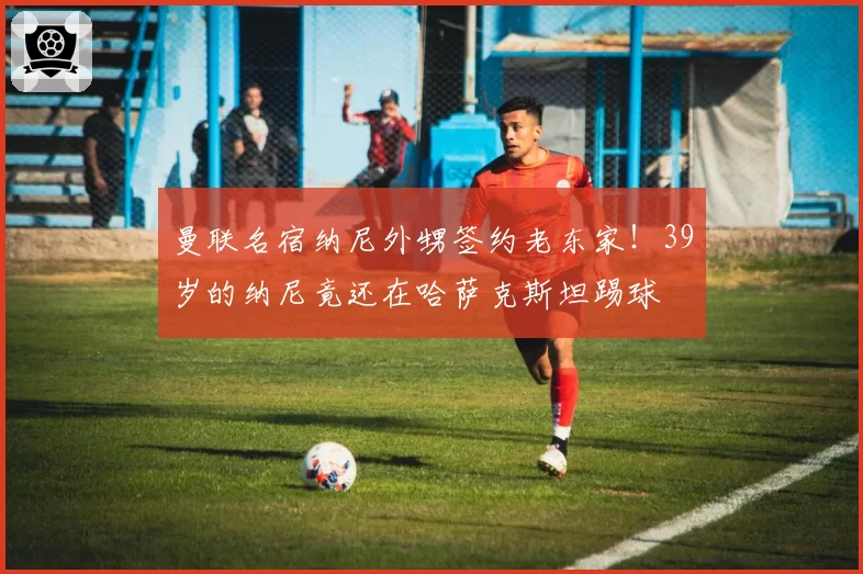 曼联名宿纳尼外甥签约老东家！39岁的纳尼竟还在哈萨克斯坦踢球