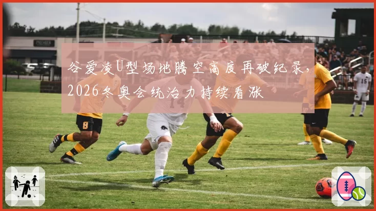 谷爱凌U型场地腾空高度再破纪录,2026冬奥会统治力持续看涨