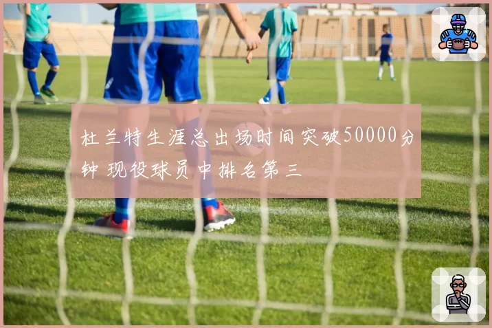 杜兰特生涯总出场时间突破50000分钟 现役球员中排名第三