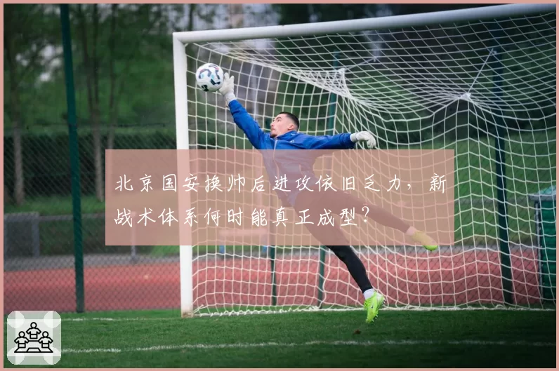 北京国安换帅后进攻依旧乏力，新战术体系何时能真正成型？