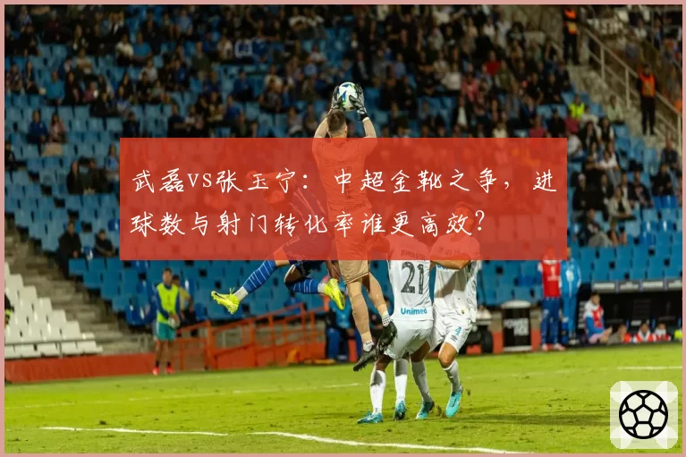 武磊vs张玉宁：中超金靴之争，进球数与射门转化率谁更高效？