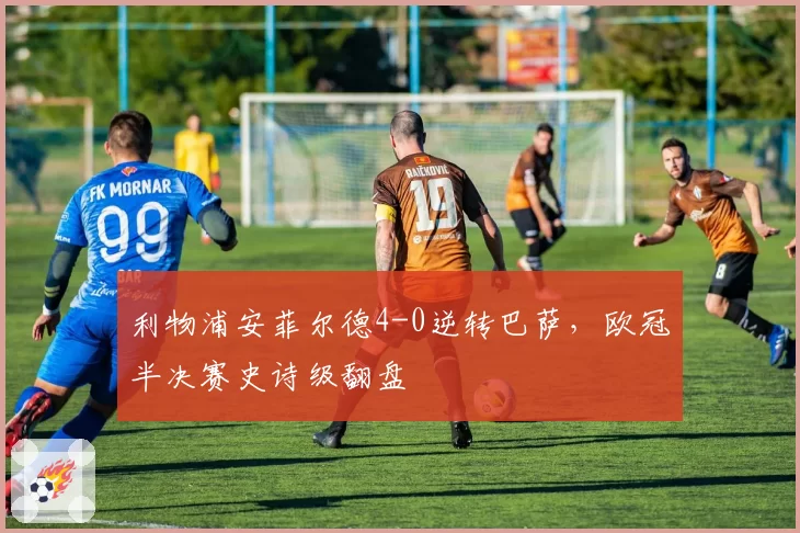 利物浦安菲尔德4-0逆转巴萨，欧冠半决赛史诗级翻盘