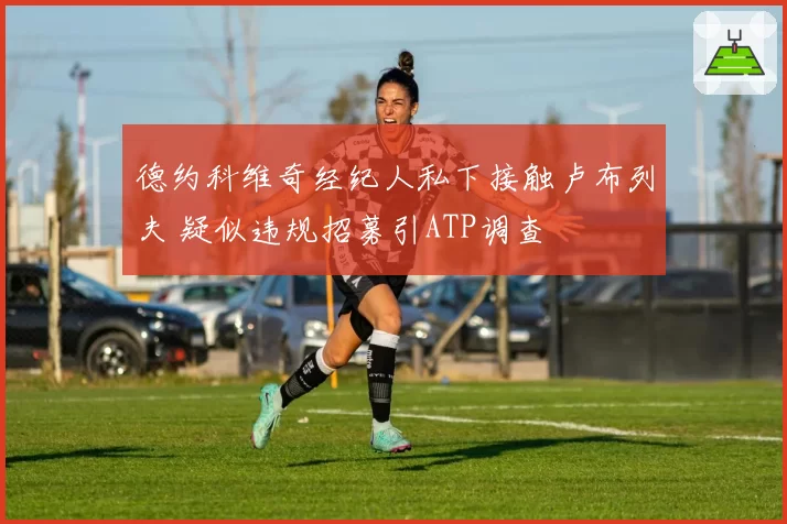 德约科维奇经纪人私下接触卢布列夫 疑似违规招募引ATP调查
