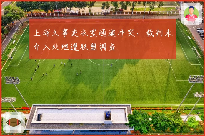上海久事更衣室通道冲突,裁判未介入处理遭联盟调查