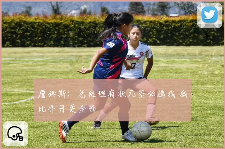詹姆斯:总经理有状元签必选我 我比乔丹更全面