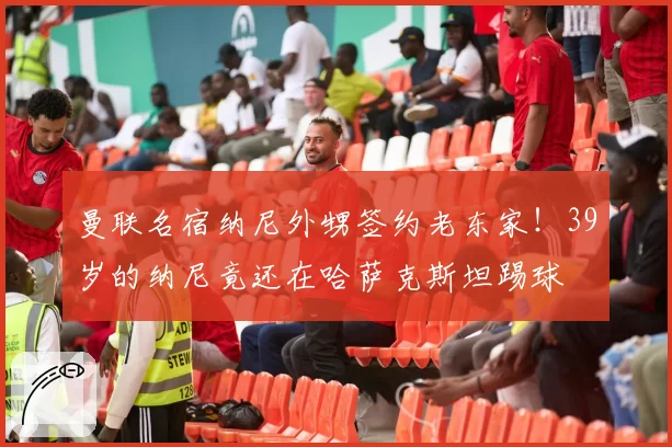 曼联名宿纳尼外甥签约老东家！39岁的纳尼竟还在哈萨克斯坦踢球
