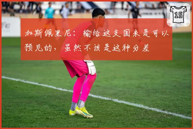 加斯佩里尼:输给这支国米是可以预见的,虽然不该是这种分差