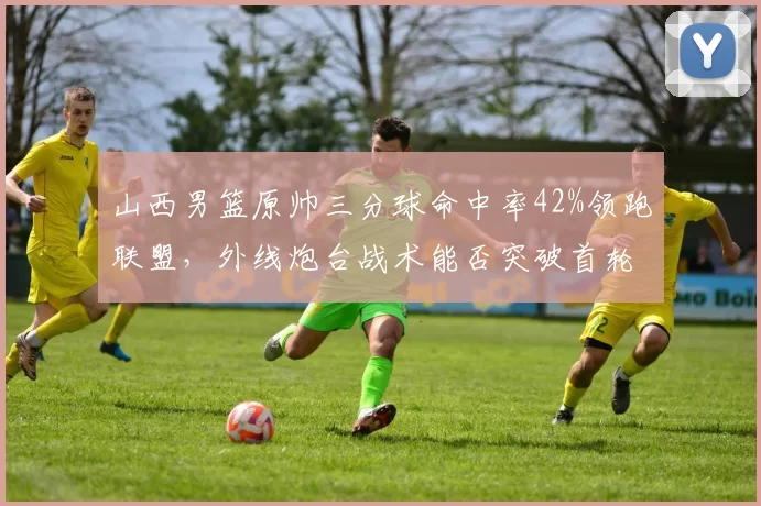 山西男篮原帅三分球命中率42%领跑联盟，外线炮台战术能否突破首轮？