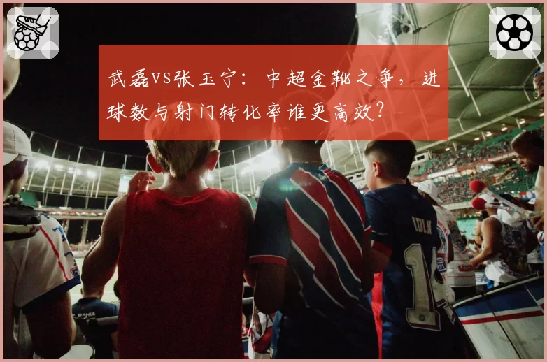武磊vs张玉宁：中超金靴之争，进球数与射门转化率谁更高效？