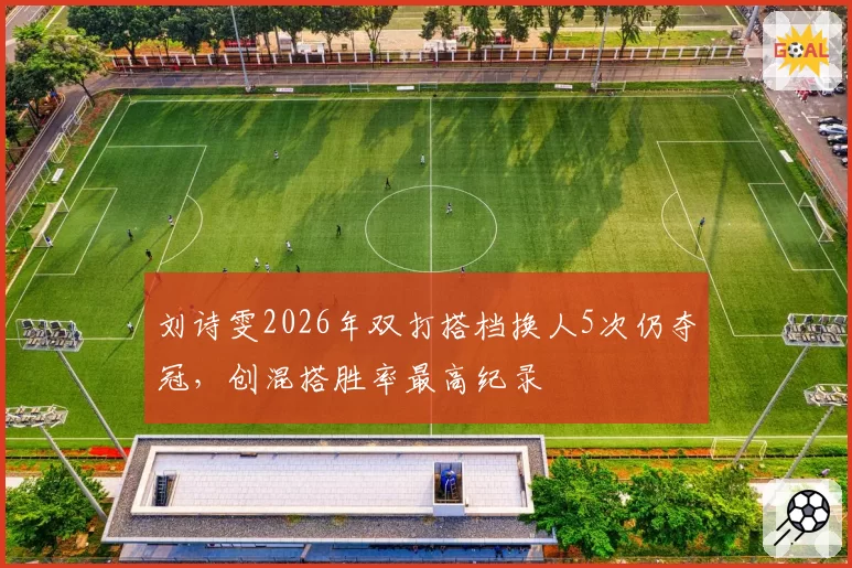 刘诗雯2026年双打搭档换人5次仍夺冠,创混搭胜率最高纪录