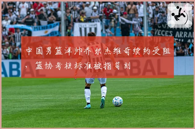 中国男篮洋帅乔尔杰维奇续约受阻，篮协考核标准被指苛刻