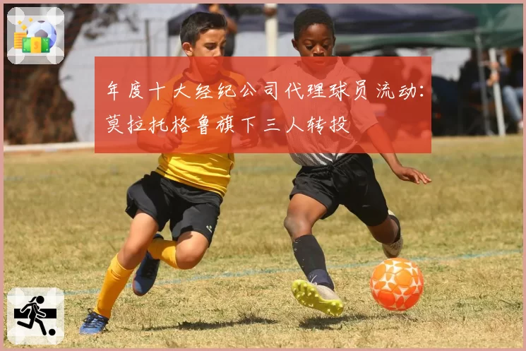 年度十大经纪公司代理球员流动：莫拉托格鲁旗下三人转投