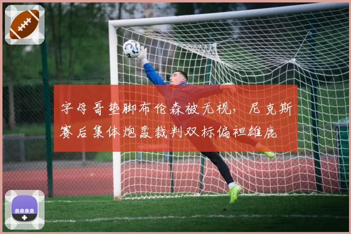 字母哥垫脚布伦森被无视,尼克斯赛后集体炮轰裁判双标偏袒雄鹿