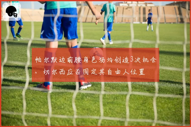 帕尔默边前腰角色场均创造3次机会，切尔西应否固定其自由人位置