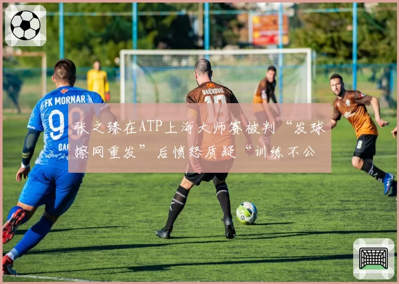 张之臻在ATP上海大师赛被判“发球擦网重发”后愤怒质疑“训练不公”