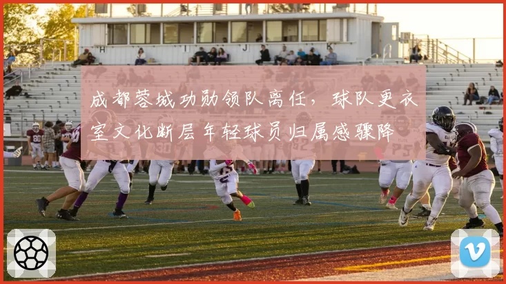成都蓉城功勋领队离任,球队更衣室文化断层年轻球员归属感骤降