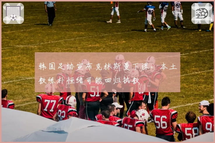 韩国足协宣布克林斯曼下课,本土教练朴恒绪可能回归执教