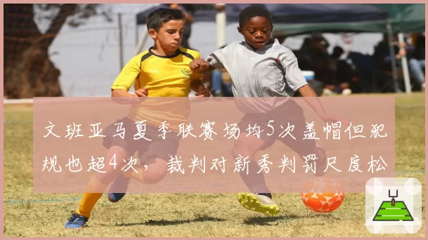 文班亚马夏季联赛场均5次盖帽但犯规也超4次，裁判对新秀判罚尺度松紧不一引争议