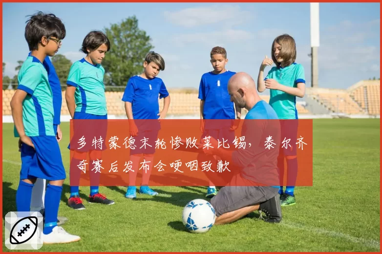 多特蒙德末轮惨败莱比锡，泰尔齐奇赛后发布会哽咽致歉