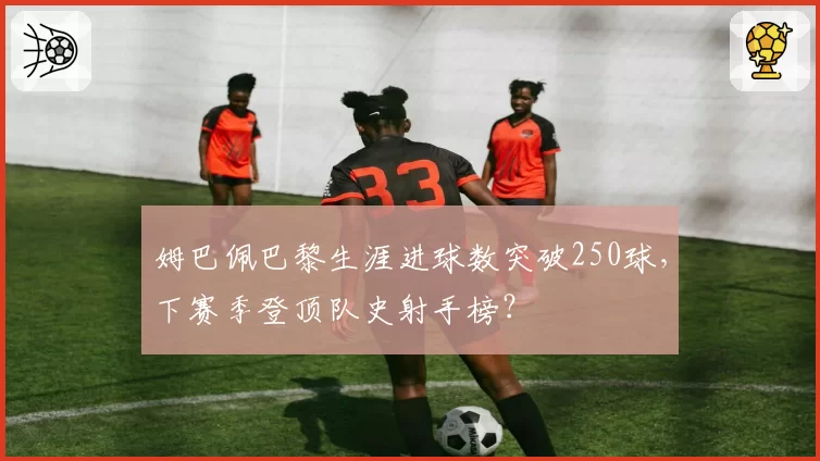 姆巴佩巴黎生涯进球数突破250球，下赛季登顶队史射手榜？