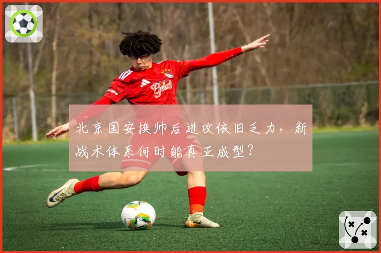 北京国安换帅后进攻依旧乏力，新战术体系何时能真正成型？