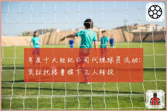年度十大经纪公司代理球员流动:莫拉托格鲁旗下三人转投
