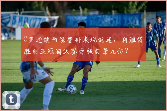 C罗连续两场替补表现低迷,利雅得胜利亚冠淘汰赛晋级前景几何?