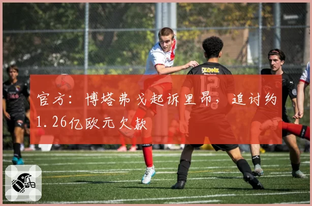 官方:博塔弗戈起诉里昂,追讨约1.26亿欧元欠款
