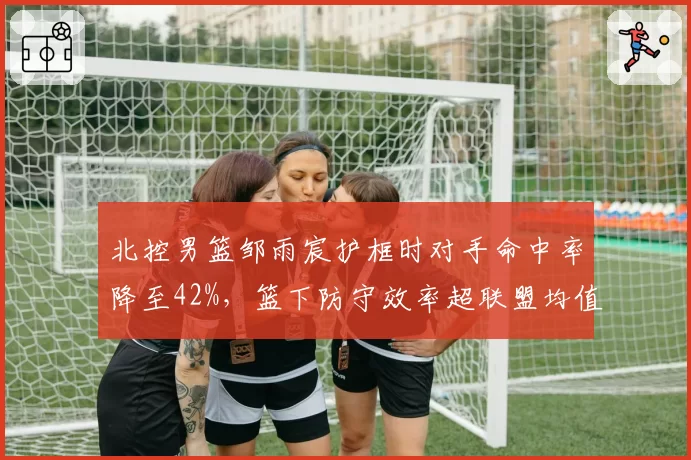 北控男篮邹雨宸护框时对手命中率降至42%，篮下防守效率超联盟均值15%
