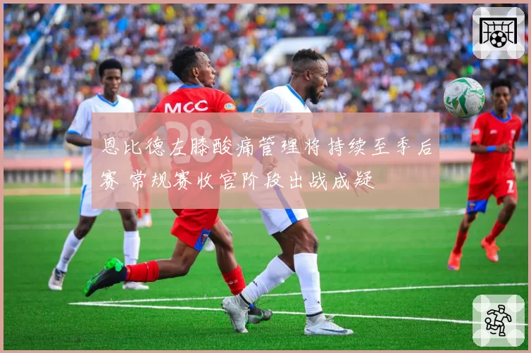恩比德左膝酸痛管理将持续至季后赛 常规赛收官阶段出战成疑