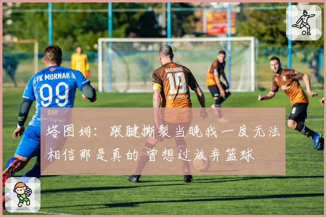 塔图姆：跟腱撕裂当晚我一度无法相信那是真的 曾想过放弃篮球
