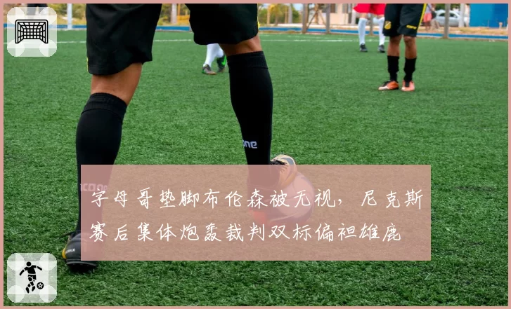 字母哥垫脚布伦森被无视,尼克斯赛后集体炮轰裁判双标偏袒雄鹿