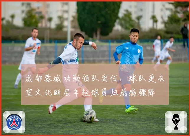 成都蓉城功勋领队离任,球队更衣室文化断层年轻球员归属感骤降