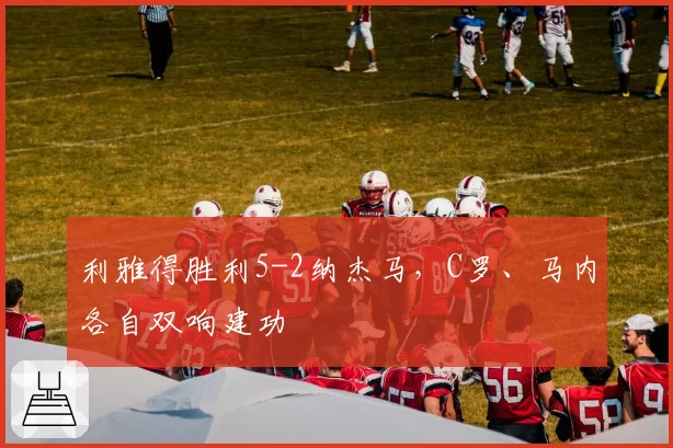 利雅得胜利5-2纳杰马，C罗、马内各自双响建功