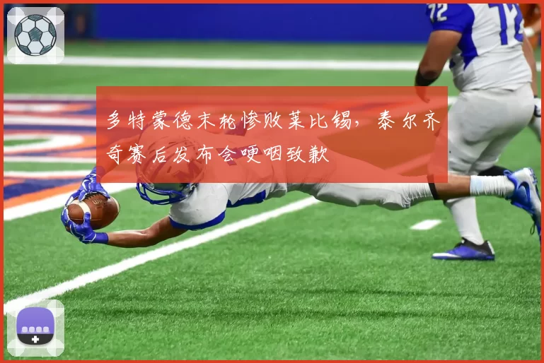 多特蒙德末轮惨败莱比锡，泰尔齐奇赛后发布会哽咽致歉