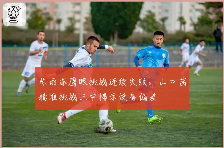 陈雨菲鹰眼挑战连续失败，山口茜精准挑战三中揭示设备偏差