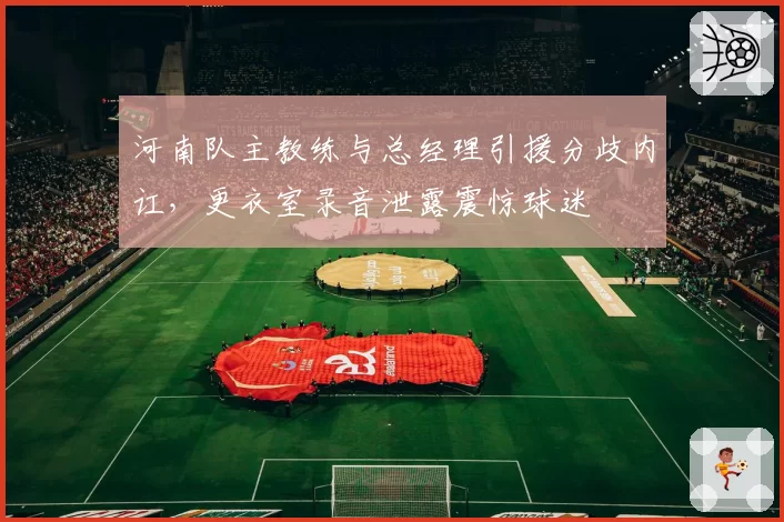 河南队主教练与总经理引援分歧内讧,更衣室录音泄露震惊球迷