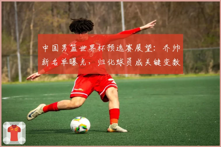 中国男篮世界杯预选赛展望：乔帅新名单曝光，归化球员成关键变数
