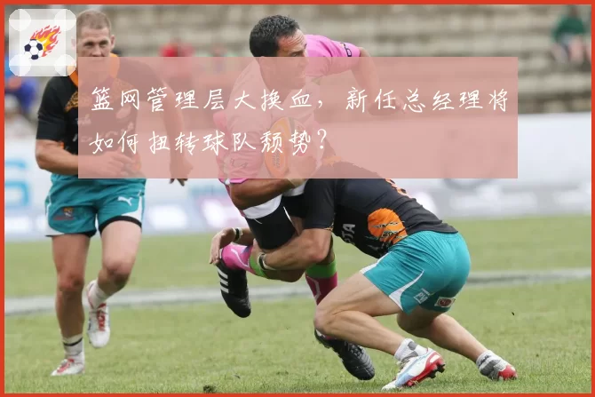 篮网管理层大换血,新任总经理将如何扭转球队颓势?