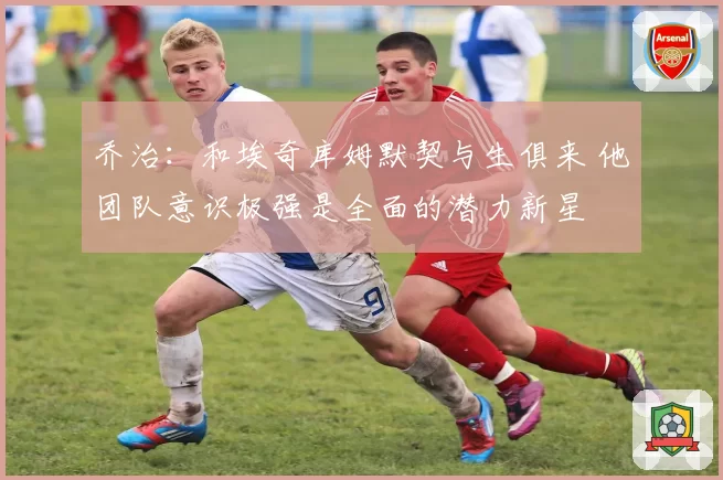乔治：和埃奇库姆默契与生俱来 他团队意识极强是全面的潜力新星