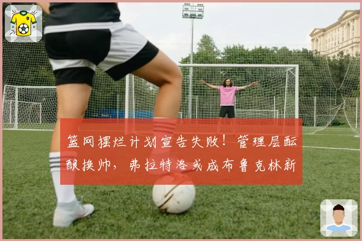 篮网摆烂计划宣告失败！管理层酝酿换帅，弗拉特洛或成布鲁克林新掌门