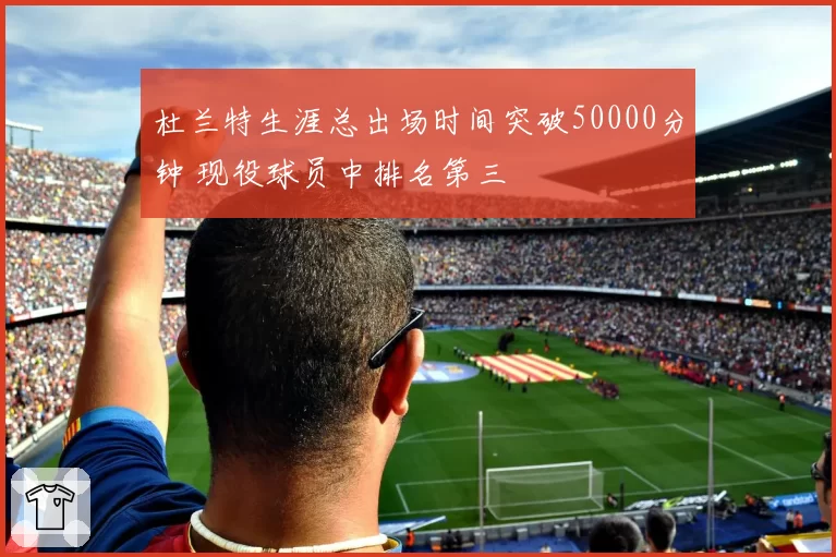 杜兰特生涯总出场时间突破50000分钟 现役球员中排名第三