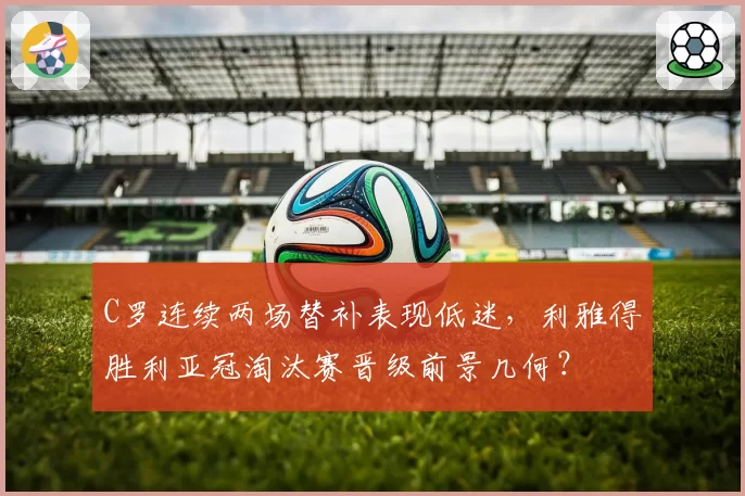 C罗连续两场替补表现低迷，利雅得胜利亚冠淘汰赛晋级前景几何？