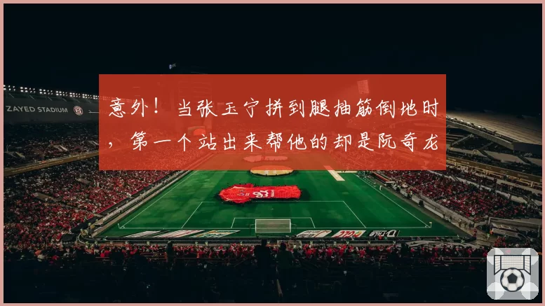 意外！当张玉宁拼到腿抽筋倒地时，第一个站出来帮他的却是阮奇龙