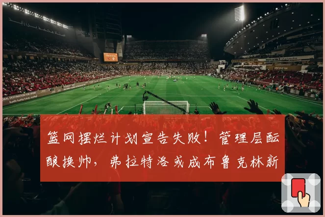 篮网摆烂计划宣告失败！管理层酝酿换帅，弗拉特洛或成布鲁克林新掌门
