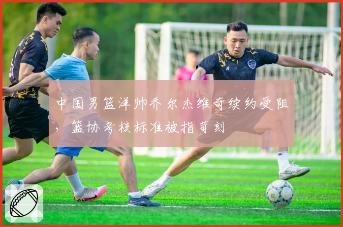 中国男篮洋帅乔尔杰维奇续约受阻,篮协考核标准被指苛刻