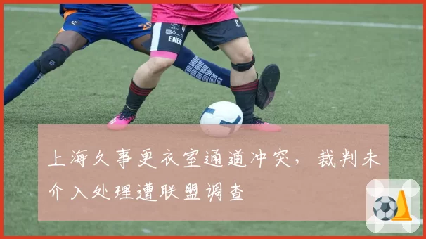 上海久事更衣室通道冲突,裁判未介入处理遭联盟调查