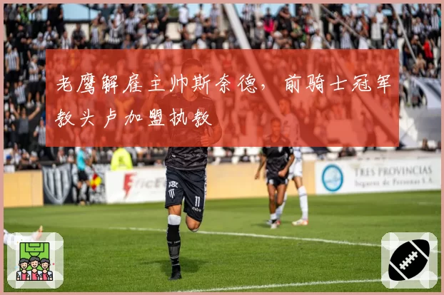 老鹰解雇主帅斯奈德，前骑士冠军教头卢加盟执教