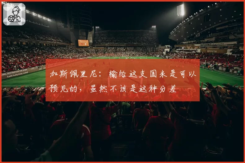 加斯佩里尼：输给这支国米是可以预见的，虽然不该是这种分差